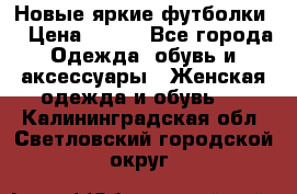 Новые яркие футболки  › Цена ­ 550 - Все города Одежда, обувь и аксессуары » Женская одежда и обувь   . Калининградская обл.,Светловский городской округ 